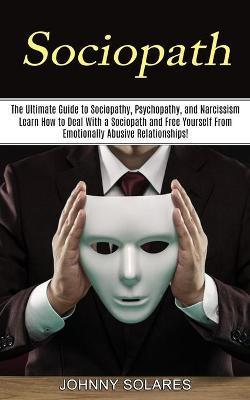 Sociopath: The Ultimate Guide to Sociopathy, Psychopathy, and Narcissism (Learn How to Deal With a Sociopath and Free Yourself Fr - Johnny Solares