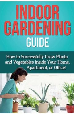 Indoor Gardening Guide: How to successfully grow plants and vegetables inside your home, apartment, or office! - Steve Ryan