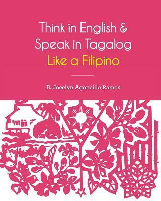 Think in English and Speak in Tagalog Like a Filipino: Your easy way of learning and pronouncing Tagalog Converse in Tagalog with confidence - B. Jocelyn Agoncillo Ramos