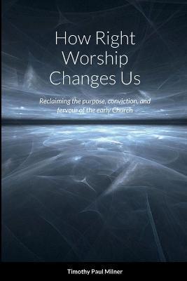 How Right Worship Changes Us: Reclaiming the conviction and fervour of the early church - Timothy Paul Milner