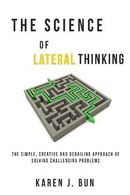 The Science Of Lateral Thinking: The Simple, Creative And Derailing Approach Of Solving Challenging Problems - Karen J. Bun