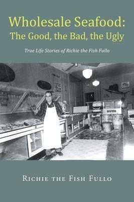 Wholesale Seafood: The Good, the Bad, the Ugly: True Life Stories of Richie the Fish Fullo - Richie The Fish Fullo