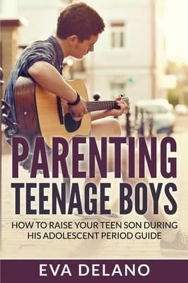 Parenting Teenage Boys: How to Raise Your Teen Son During His Adolescent Period Guide - Eva Delano