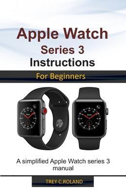 Apple Watch Series 3 Instructions for Beginners: A simplified Apple Watch series 3 manual - Trey C. Roland