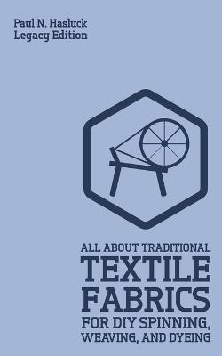 All About Traditional Textile Fabrics For DIY Spinning, Weaving, And Dyeing (Legacy Edition): Classic Information On Fibers And Cloth Work - Paul N. Hasluck