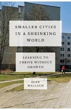Coperta cărții 'Smaller Cities in a Shrinking World: Learning to Thrive Without Growth - Alan Mallach'