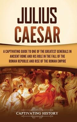 Julius Caesar: A Captivating Guide to One of the Greatest Generals in Ancient Rome and His Role in the Fall of the Roman Republic and - Captivating History
