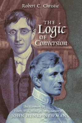 The Logic of Conversion: The Harmony of Heart, Will, Mind, and Imagination in John Henry Newman - Robert C. Christie