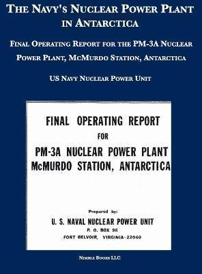 The Navy's Nuclear Power Plant in Antarctica: Final Operating Report for the PM-3A Nuclear Power Plant, McMurdo Station, Antarctica - U S Navy Nuclear Power Unit