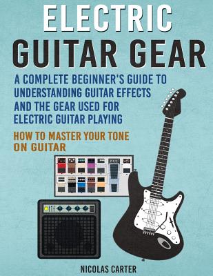 Electric Guitar Gear: A Complete Beginner's Guide To Understanding Guitar Effects And The Gear Used For Electric Guitar Playing & How To Mas - Nicolas Carter