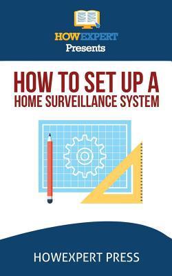 How To Install a Home Surveillance System: Your Step-By-Step Guide To Installing a Home Surveillance System - Howexpert Press