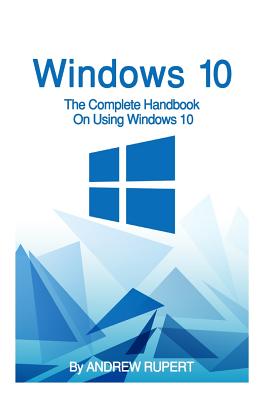 Windows 10: The Complete Handbook On Using Windows 10 - Andrew Rupert