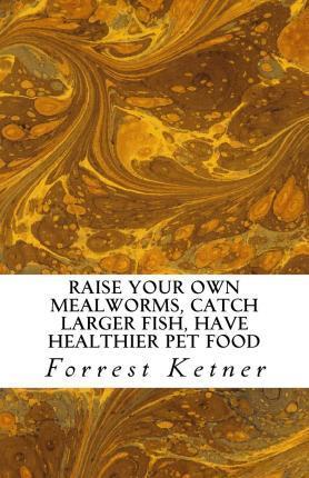 Raise Your Own Mealworms, Catch Larger Fish, Have Healthier Pet Food, and Put Ca: Raise Mealworms for FUN and PROFITS. - Forrest Ketner