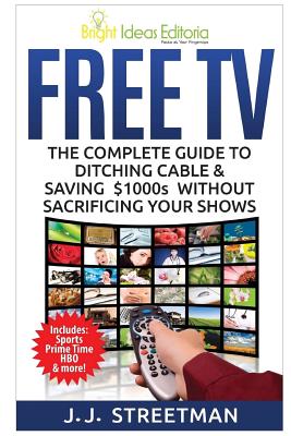 Free TV: The Complete Guide To Ditching Cable & Saving $1000s Without Sacrificing Your Shows - J. J. Streetman