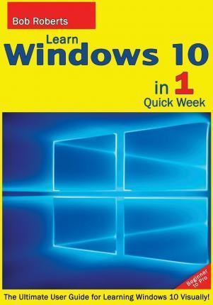 Learn Windows 10 in 1 Quick Week. Beginner to Pro.: The Ultimate User Guide for Learning Windows 10 Visually! - Bob Roberts