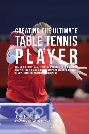 Creating the Ultimate Table Tennis Player: Realize the Secrets and Tricks Used by the Best Professional Ping Pong Players and Coaches to Improve Your - Correa (professional Athlete And Coach)