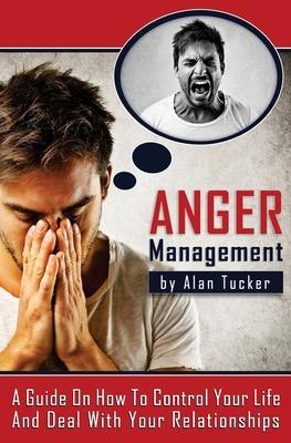Anger Management: A Guide on How to Control Your Life and Deal with Your Relationships - Alan Tucker