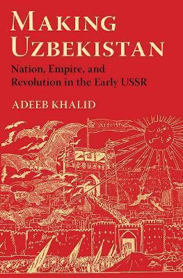 Making Uzbekistan: Nation, Empire, and Revolution in the Early USSR - Adeeb Khalid