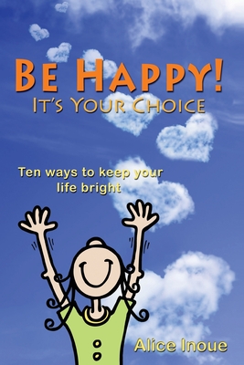 Be Happy! - It's Your Choice: Ten ways to keep your life bright - Alice Inoue