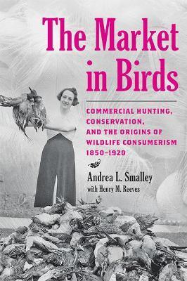 The Market in Birds: Commercial Hunting, Conservation, and the Origins of Wildlife Consumerism, 1850-1920 - Andrea L. Smalley