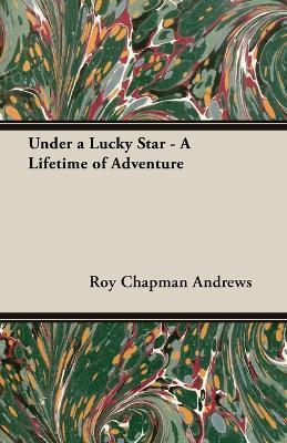 Under a Lucky Star - A Lifetime of Adventure - Roy Chapman Andrews