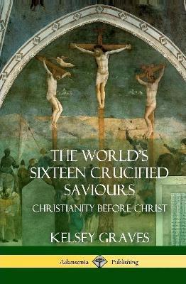 The World's Sixteen Crucified Saviours: Christianity Before Christ (Hardcover) - Kelsey Graves