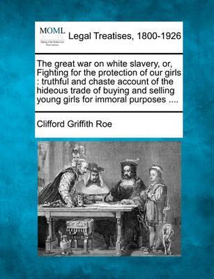 The Great War on White Slavery, Or, Fighting for the Protection of Our Girls: Truthful and Chaste Account of the Hideous Trade of Buying and Selling Y - Clifford Griffith Roe