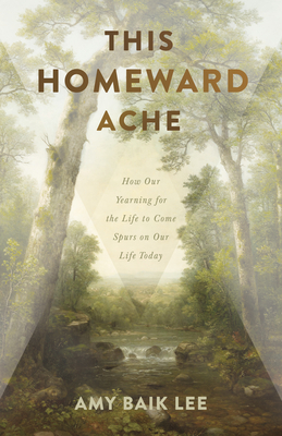 This Homeward Ache: How Our Yearning for the Life to Come Spurs on Our Life Today - Amy Baik Lee