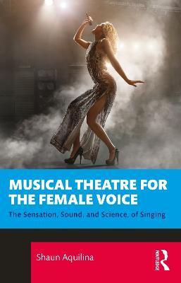 Musical Theatre for the Female Voice: The Sensation, Sound, and Science, of Singing - Shaun Aquilina