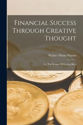 Financial Success Through Creative Thought: Or, The Science Of Getting Rich - Wallace Delois Wattles