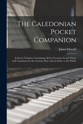 The Caledonian Pocket Companion: in Seven Volumes, Containing All the Favourite Scotch Tunes With Variations for the German Flute With an Index to the - James 1710-1769 Oswald