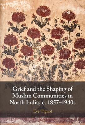 Grief and the Shaping of Muslim Communities in North India, c. 1857-1940s - Eve Tignol