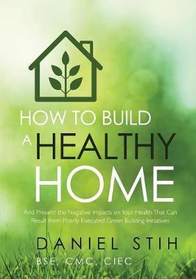 How to Build a Healthy Home: And Prevent the Negative Impacts on Your Health that Can Result from Poorly Executed Green Building Initiatives - Daniel Stih