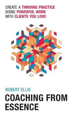 Coaching From Essence: Create a Thriving Practice Doing Powerful Work With Clients You Love - Robert Ellis