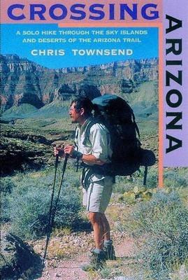 Crossing Arizona: A Solo Hike Through the Sky Islands and Deserts of the Arizona Trail - Chris Townsend