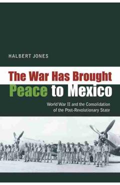 Coperta cărții 'The War Has Brought Peace to Mexico: World War II and the Consolidation of the Post-Revolutionary State - Halbert Jones'