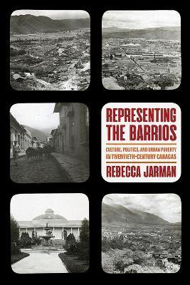 Representing the Barrios: Culture, Politics, and Urban Poverty in Twentieth-Century Caracas - Rebecca Jarman