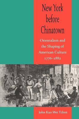 New York Before Chinatown: Orientalism and the Shaping of American Culture, 1776-1882 - John Kuo Wei Tchen