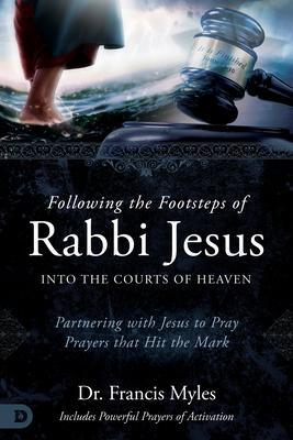 Following the Footsteps of Rabbi Jesus Into the Courts of Heaven: Partnering with Jesus to Pray Prayers That Hit the Mark - Francis Myles