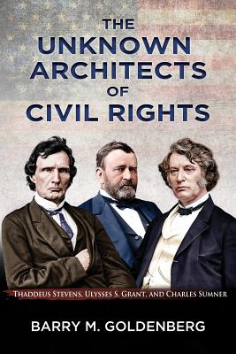 The Unknown Architects of Civil Rights: Thaddeus Stevens, Ulysses S. Grant, and Charles Sumner - Barry M. Goldenberg