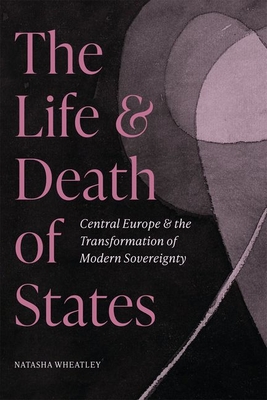 The Life and Death of States: Central Europe and the Transformation of Modern Sovereignty - Natasha Wheatley