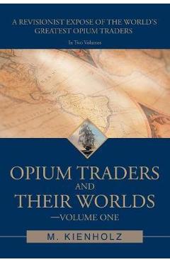 Coperta cărții 'Opium Traders and Their Worlds-Volume One: A Revisionist Exposé of the World's Greatest Opium Traders - M. Kienholz'
