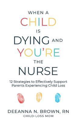 When a Child Is Dying and You're the Nurse: 12 Strategies to Effectively Support Parents Experiencing Child Loss - Deeanna N. Brown