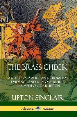 The Brass Check: A Study of American Journalism; Evidence and Reasons Behind the Media's Corruption - Upton Sinclair