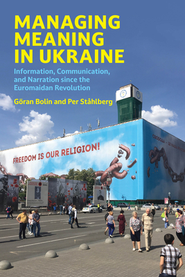 Managing Meaning in Ukraine: Information, Communication, and Narration Since the Euromaidan Revolution - Goran Bolin
