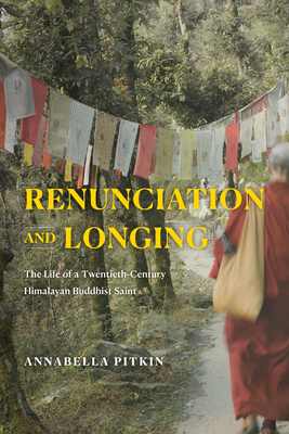 Renunciation and Longing: The Life of a Twentieth-Century Himalayan Buddhist Saint - Annabella Pitkin