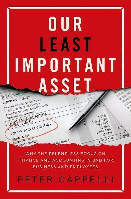 Our Least Important Asset: Why the Relentless Focus on Finance and Accounting Is Bad for Business and Employees - Peter Cappelli