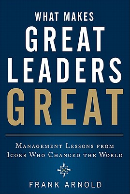 What Makes Great Leaders Great: Management Lessons from Icons Who Changed the World - Frank Arnold