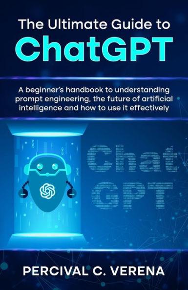 The Ultimate Guide to ChatGPT: A beginner's handbook to understanding prompt engineering, the future of artificial intelligence and how to use it eff - Percival C. Verena
