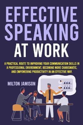 Effective Speaking at Work: A Practical Route to Improving your Communication Skills in a Professional Environment, Becoming More Charismatic, and - Milton Jamison